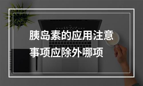 胰岛素的应用注意事项应除外哪项