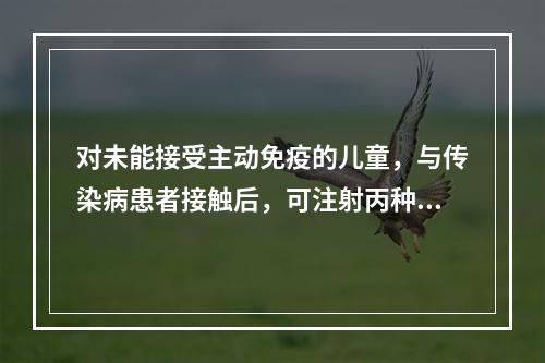 对未能接受主动免疫的儿童，与传染病患者接触后，可注射丙种免疫