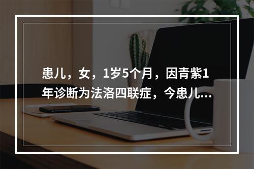 患儿，女，1岁5个月，因青紫1年诊断为法洛四联症，今患儿哭闹