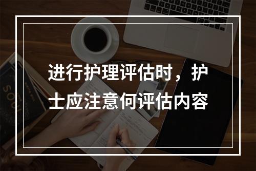 进行护理评估时，护士应注意何评估内容