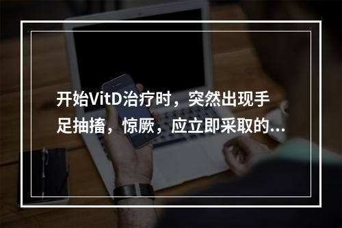 开始VitD治疗时，突然出现手足抽搐，惊厥，应立即采取的措施