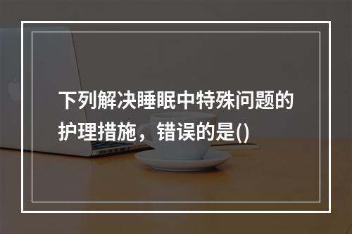 下列解决睡眠中特殊问题的护理措施，错误的是()