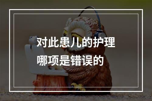 对此患儿的护理哪项是错误的