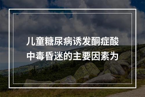 儿童糖尿病诱发酮症酸中毒昏迷的主要因素为