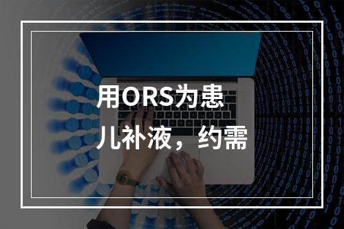 用ORS为患儿补液，约需