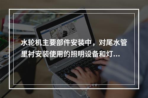 水轮机主要部件安装中，对尾水管里衬安装使用的照明设备和灯具要