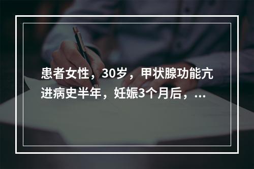 患者女性，30岁，甲状腺功能亢进病史半年，妊娠3个月后，甲状