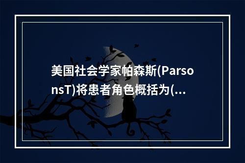 美国社会学家帕森斯(ParsonsT)将患者角色概括为()