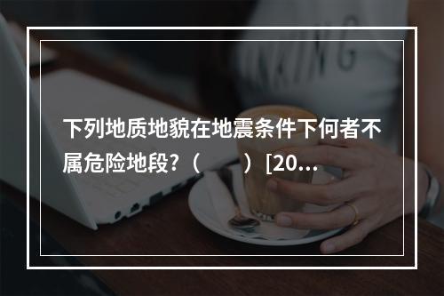 下列地质地貌在地震条件下何者不属危险地段?（　　）[200