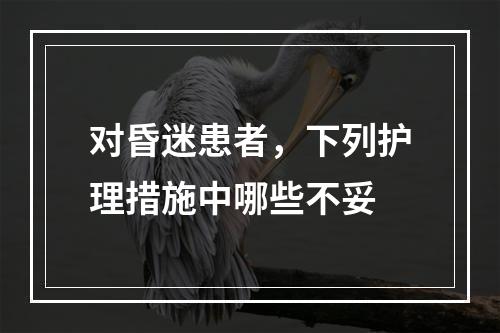 对昏迷患者，下列护理措施中哪些不妥