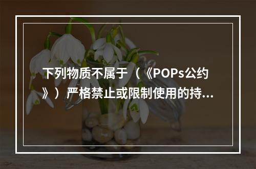 下列物质不属于（《POPs公约》）严格禁止或限制使用的持久性