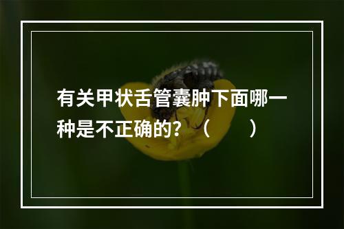 有关甲状舌管囊肿下面哪一种是不正确的？（　　）