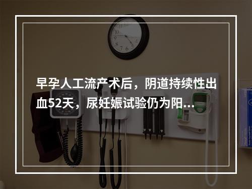 早孕人工流产术后，阴道持续性出血52天，尿妊娠试验仍为阳性，