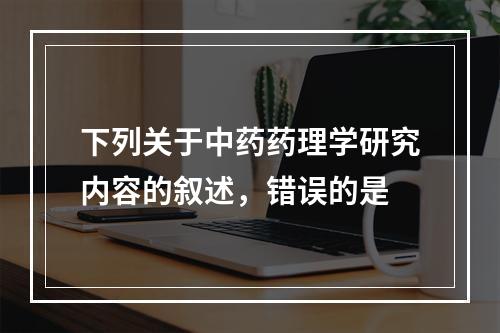 下列关于中药药理学研究内容的叙述，错误的是