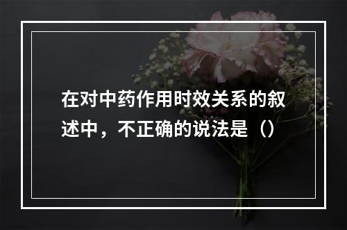 在对中药作用时效关系的叙述中，不正确的说法是（）