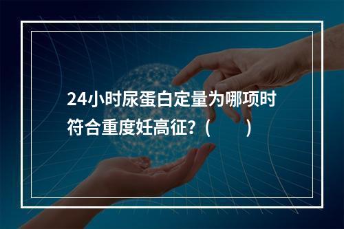 24小时尿蛋白定量为哪项时符合重度妊高征？(　　)