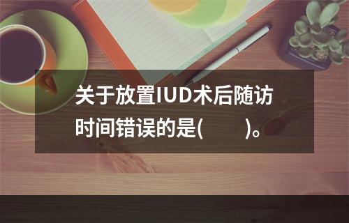 关于放置IUD术后随访时间错误的是(　　)。