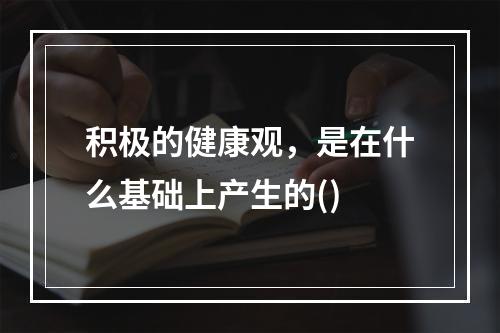 积极的健康观，是在什么基础上产生的()