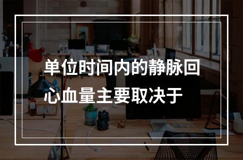 单位时间内的静脉回心血量主要取决于