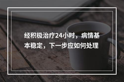 经积极治疗24小时，病情基本稳定，下一步应如何处理