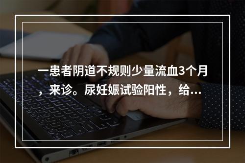 一患者阴道不规则少量流血3个月，来诊。尿妊娠试验阳性，给予刮