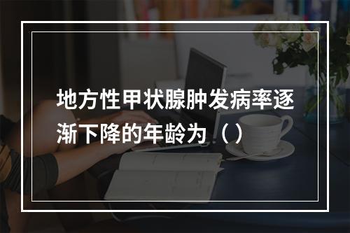 地方性甲状腺肿发病率逐渐下降的年龄为（ ）