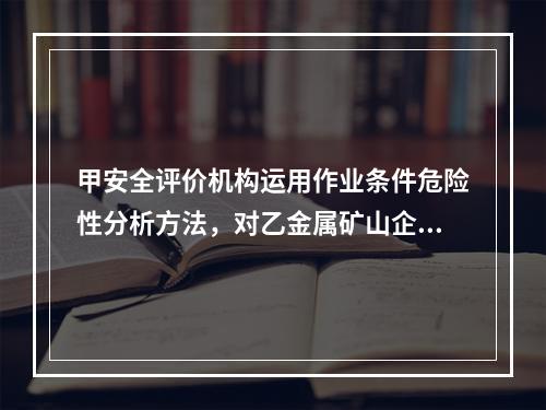 甲安全评价机构运用作业条件危险性分析方法，对乙金属矿山企业的