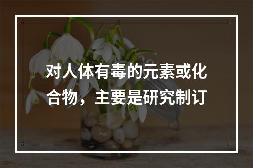 对人体有毒的元素或化合物，主要是研究制订