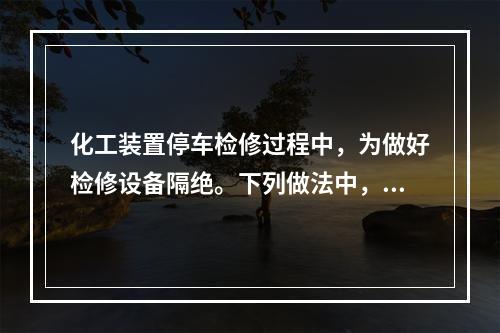 化工装置停车检修过程中，为做好检修设备隔绝。下列做法中，不正