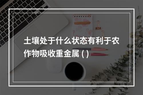 土壤处于什么状态有利于农作物吸收重金属 ( )