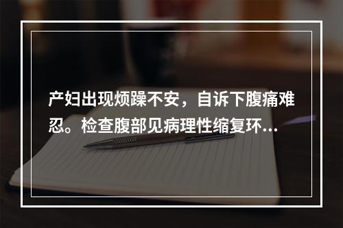 产妇出现烦躁不安，自诉下腹痛难忍。检查腹部见病理性缩复环，下