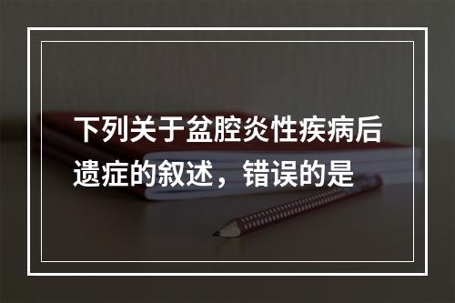 下列关于盆腔炎性疾病后遗症的叙述，错误的是