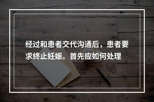 经过和患者交代沟通后，患者要求终止妊娠。首先应如何处理