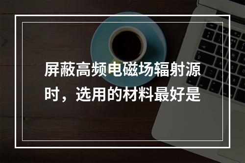 屏蔽高频电磁场辐射源时，选用的材料最好是