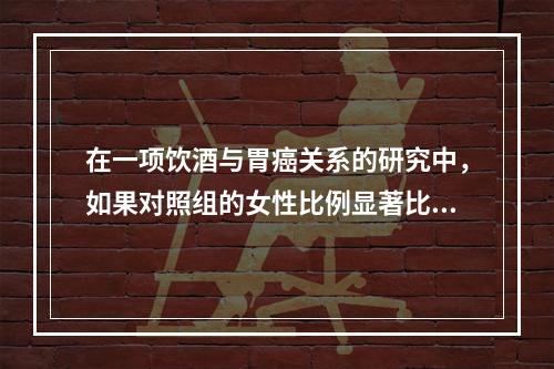 在一项饮酒与胃癌关系的研究中，如果对照组的女性比例显著比病例