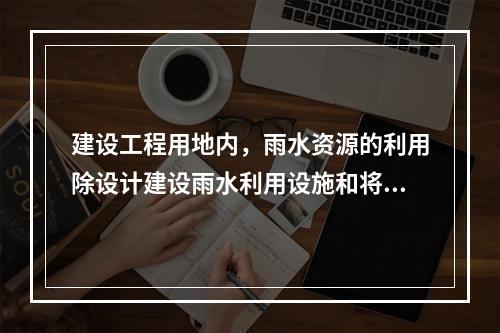 建设工程用地内，雨水资源的利用除设计建设雨水利用设施和将雨