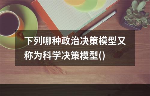 下列哪种政治决策模型又称为科学决策模型()