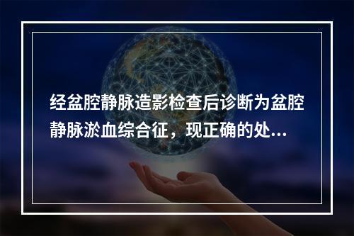 经盆腔静脉造影检查后诊断为盆腔静脉淤血综合征，现正确的处理有