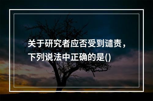 关于研究者应否受到谴责，下列说法中正确的是()