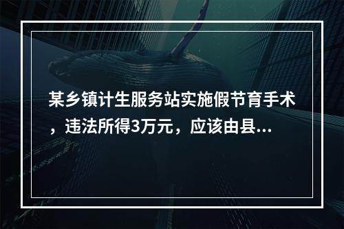 某乡镇计生服务站实施假节育手术，违法所得3万元，应该由县计划