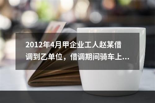 2012年4月甲企业工人赵某借调到乙单位，借调期间骑车上班途