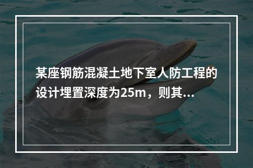 某座钢筋混凝土地下室人防工程的设计埋置深度为25m，则其防