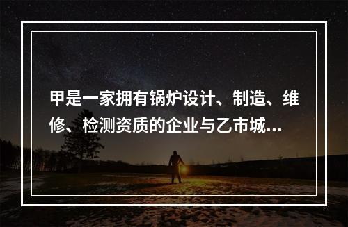 甲是一家拥有锅炉设计、制造、维修、检测资质的企业与乙市城西供