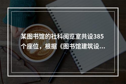 某图书馆的社科阅览室共设385个座位，根据《图书馆建筑设计