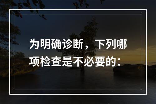 为明确诊断，下列哪项检查是不必要的：