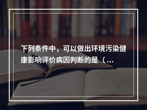 下列条件中，可以做出环境污染健康影响评价病因判断的是（ ）