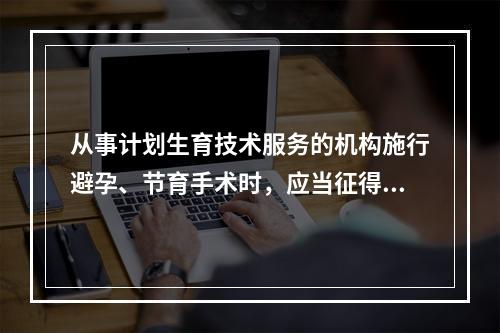 从事计划生育技术服务的机构施行避孕、节育手术时，应当征得(　