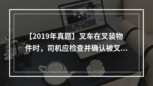 【2019年真题】叉车在叉装物件时，司机应检查并确认被叉装物