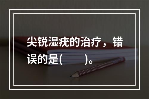 尖锐湿疣的治疗，错误的是(　　)。