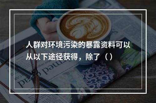 人群对环境污染的暴露资料可以从以下途径获得，除了（ ）